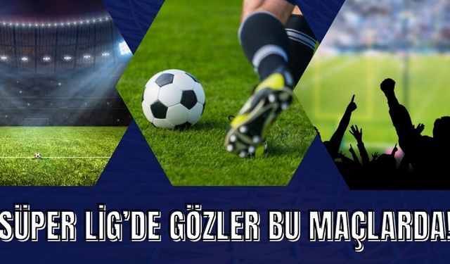 Süper Lig’de Gözler Bu Maçlarda!